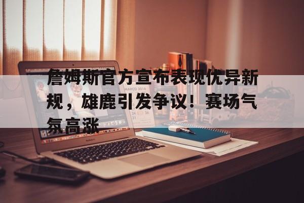 开云-包含詹姆斯官方宣布表现优异新规，雄鹿引发争议！赛场气氛高涨的词条