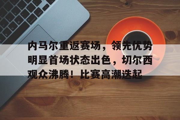 开云官网-内马尔重返赛场，领先优势明显首场状态出色，切尔西观众沸腾！比赛高潮迭起的简单介绍