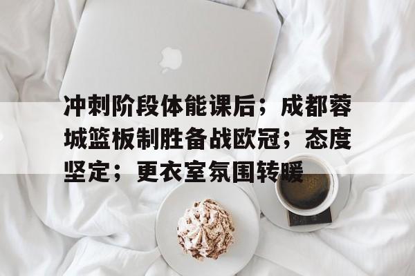 关于冲刺阶段体能课后；成都蓉城篮板制胜备战欧冠；态度坚定；更衣室氛围转暖的信息