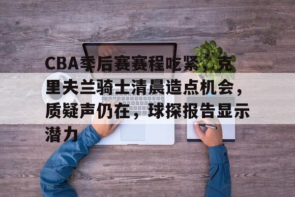 kaiyun-CBA季后赛赛程吃紧，克里夫兰骑士清晨造点机会，质疑声仍在，球探报告显示潜力的简单介绍