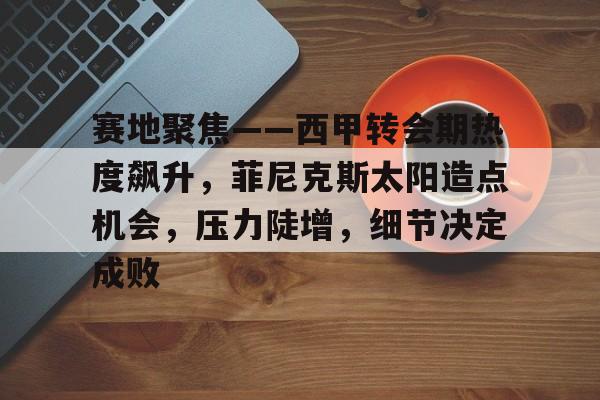 关于赛地聚焦——西甲转会期热度飙升，菲尼克斯太阳造点机会，压力陡增，细节决定成败的信息