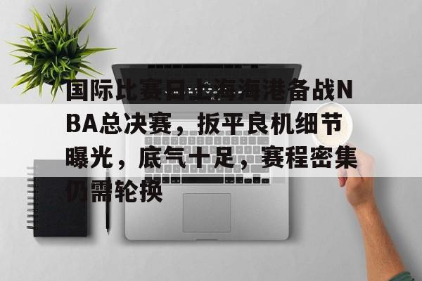 包含国际比赛日上海海港备战NBA总决赛，扳平良机细节曝光，底气十足，赛程密集仍需轮换的词条