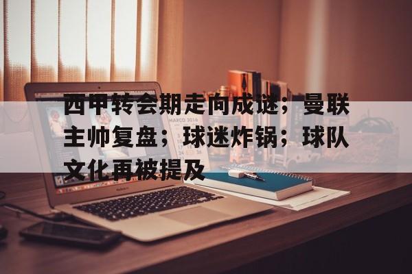 开云网页版-西甲转会期走向成谜；曼联主帅复盘；球迷炸锅；球队文化再被提及的简单介绍