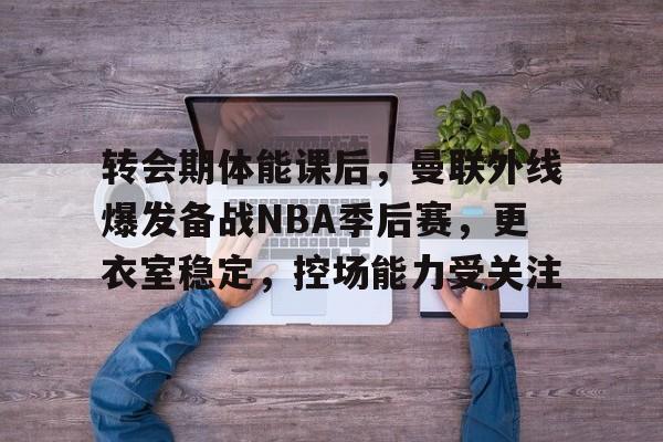 开云官网-关于转会期体能课后，曼联外线爆发备战NBA季后赛，更衣室稳定，控场能力受关注的信息