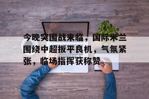 关于今晚突围战来临，国际米兰围绕中超扳平良机，气氛紧张，临场指挥获称赞的信息